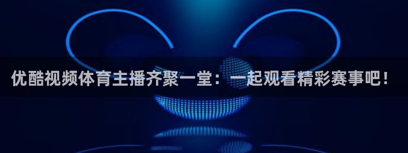 优酷视频体育主播齐聚一堂：一起观看精彩赛事吧！